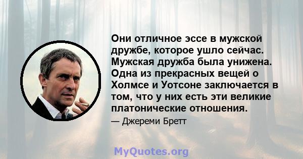 Они отличное эссе в мужской дружбе, которое ушло сейчас. Мужская дружба была унижена. Одна из прекрасных вещей о Холмсе и Уотсоне заключается в том, что у них есть эти великие платонические отношения.