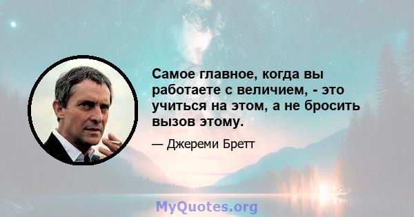 Самое главное, когда вы работаете с величием, - это учиться на этом, а не бросить вызов этому.