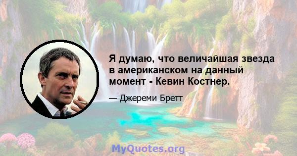 Я думаю, что величайшая звезда в американском на данный момент - Кевин Костнер.