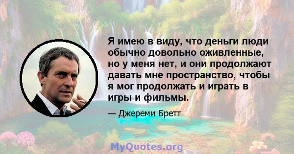 Я имею в виду, что деньги люди обычно довольно оживленные, но у меня нет, и они продолжают давать мне пространство, чтобы я мог продолжать и играть в игры и фильмы.