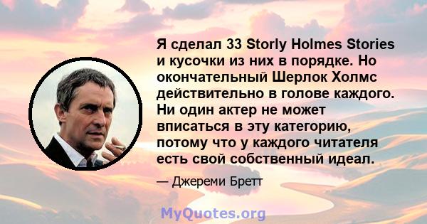 Я сделал 33 Storly Holmes Stories и кусочки из них в порядке. Но окончательный Шерлок Холмс действительно в голове каждого. Ни один актер не может вписаться в эту категорию, потому что у каждого читателя есть свой