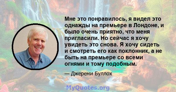 Мне это понравилось, я видел это однажды на премьере в Лондоне, и было очень приятно, что меня пригласили. Но сейчас я хочу увидеть это снова. Я хочу сидеть и смотреть его как поклонник, а не быть на премьере со всеми