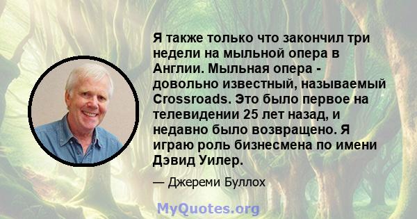 Я также только что закончил три недели на мыльной опера в Англии. Мыльная опера - довольно известный, называемый Crossroads. Это было первое на телевидении 25 лет назад, и недавно было возвращено. Я играю роль