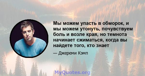 Мы можем упасть в обморок, и мы можем утонуть, почувствуем боль и возле края, но темнота начинает сжиматься, когда вы найдете того, кто знает