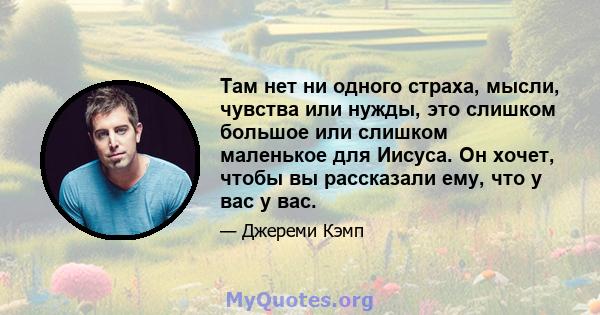 Там нет ни одного страха, мысли, чувства или нужды, это слишком большое или слишком маленькое для Иисуса. Он хочет, чтобы вы рассказали ему, что у вас у вас.