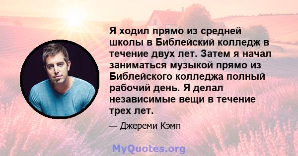 Я ходил прямо из средней школы в Библейский колледж в течение двух лет. Затем я начал заниматься музыкой прямо из Библейского колледжа полный рабочий день. Я делал независимые вещи в течение трех лет.