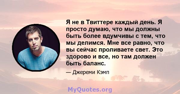 Я не в Твиттере каждый день. Я просто думаю, что мы должны быть более вдумчивы с тем, что мы делимся. Мне все равно, что вы сейчас проливаете свет. Это здорово и все, но там должен быть баланс.