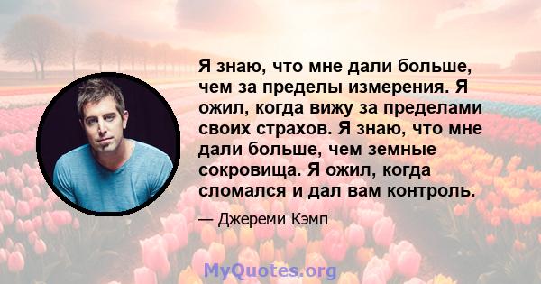 Я знаю, что мне дали больше, чем за пределы измерения. Я ожил, когда вижу за пределами своих страхов. Я знаю, что мне дали больше, чем земные сокровища. Я ожил, когда сломался и дал вам контроль.