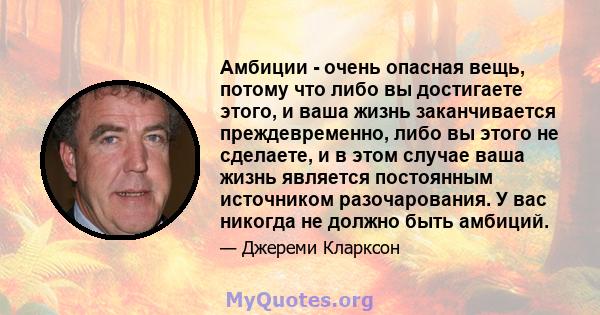 Амбиции - очень опасная вещь, потому что либо вы достигаете этого, и ваша жизнь заканчивается преждевременно, либо вы этого не сделаете, и в этом случае ваша жизнь является постоянным источником разочарования. У вас