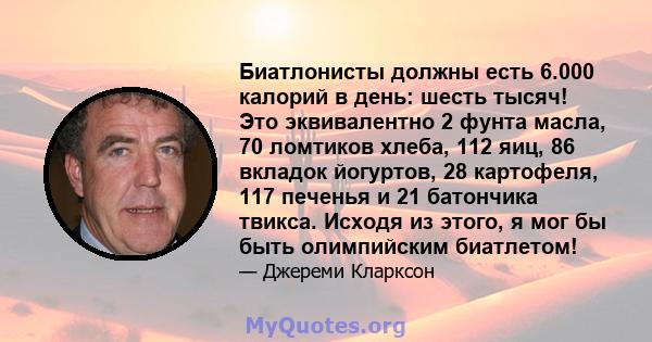 Биатлонисты должны есть 6.000 калорий в день: шесть тысяч! Это эквивалентно 2 фунта масла, 70 ломтиков хлеба, 112 яиц, 86 вкладок йогуртов, 28 картофеля, 117 печенья и 21 батончика твикса. Исходя из этого, я мог бы быть 