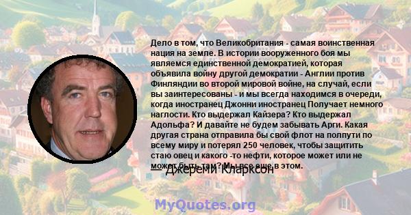 Дело в том, что Великобритания - самая воинственная нация на земле. В истории вооруженного боя мы являемся единственной демократией, которая объявила войну другой демократии - Англии против Финляндии во второй мировой