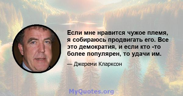 Если мне нравится чужое племя, я собираюсь продвигать его. Все это демократия, и если кто -то более популярен, то удачи им.