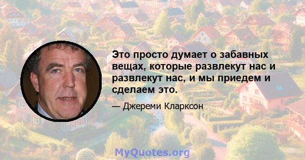 Это просто думает о забавных вещах, которые развлекут нас и развлекут нас, и мы приедем и сделаем это.