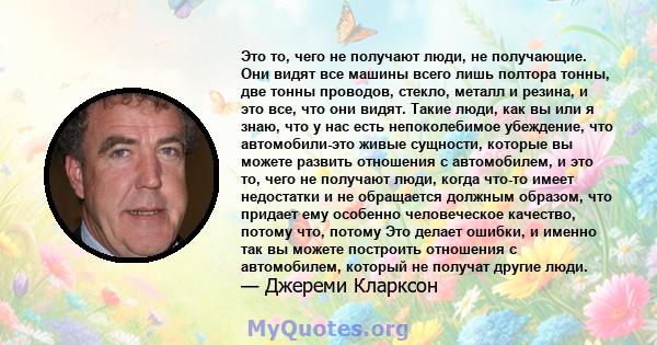 Это то, чего не получают люди, не получающие. Они видят все машины всего лишь полтора тонны, две тонны проводов, стекло, металл и резина, и это все, что они видят. Такие люди, как вы или я знаю, что у нас есть