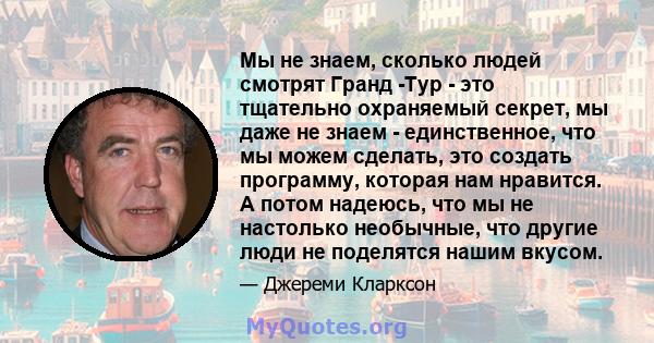 Мы не знаем, сколько людей смотрят Гранд -Тур - это тщательно охраняемый секрет, мы даже не знаем - единственное, что мы можем сделать, это создать программу, которая нам нравится. А потом надеюсь, что мы не настолько