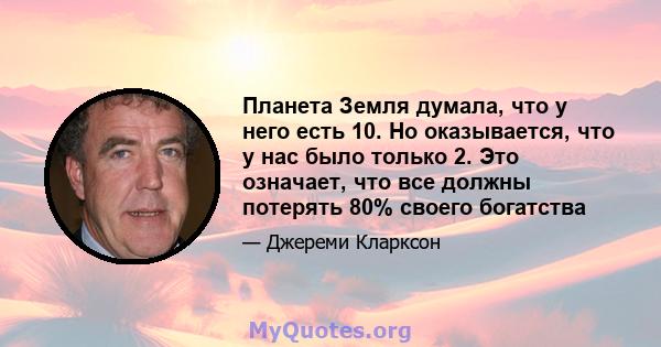 Планета Земля думала, что у него есть 10. Но оказывается, что у нас было только 2. Это означает, что все должны потерять 80% своего богатства