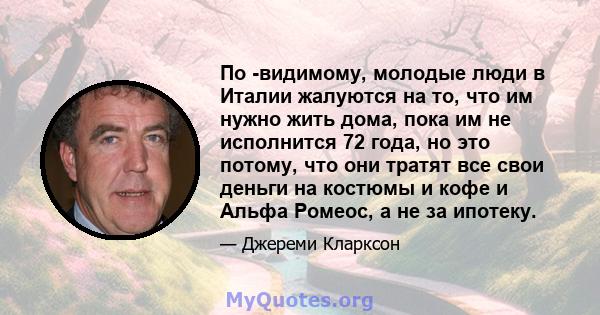 По -видимому, молодые люди в Италии жалуются на то, что им нужно жить дома, пока им не исполнится 72 года, но это потому, что они тратят все свои деньги на костюмы и кофе и Альфа Ромеос, а не за ипотеку.