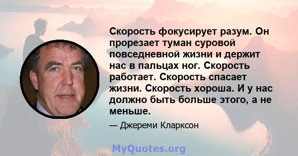 Скорость фокусирует разум. Он прорезает туман суровой повседневной жизни и держит нас в пальцах ног. Скорость работает. Скорость спасает жизни. Скорость хороша. И у нас должно быть больше этого, а не меньше.