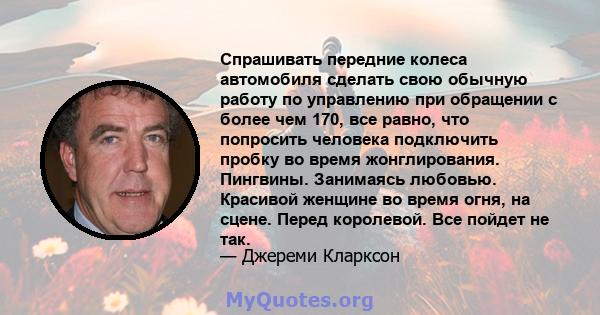 Спрашивать передние колеса автомобиля сделать свою обычную работу по управлению при обращении с более чем 170, все равно, что попросить человека подключить пробку во время жонглирования. Пингвины. Занимаясь любовью.