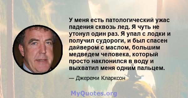 У меня есть патологический ужас падения сквозь лед. Я чуть не утонул один раз. Я упал с лодки и получил судороги, и был спасен дайвером с маслом, большим медведем человека, который просто наклонился в воду и выхватил