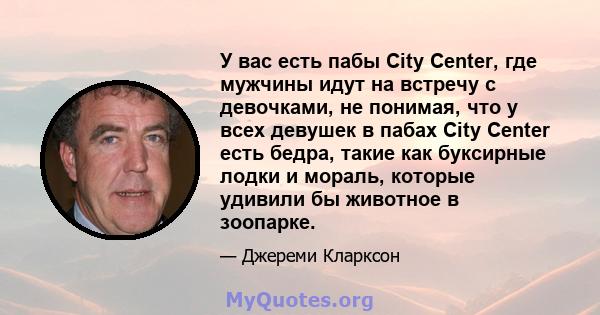 У вас есть пабы City Center, где мужчины идут на встречу с девочками, не понимая, что у всех девушек в пабах City Center есть бедра, такие как буксирные лодки и мораль, которые удивили бы животное в зоопарке.