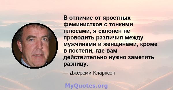 В отличие от яростных феминистков с тонкими плюсами, я склонен не проводить различия между мужчинами и женщинами, кроме в постели, где вам действительно нужно заметить разницу.