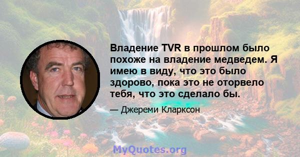 Владение TVR в прошлом было похоже на владение медведем. Я имею в виду, что это было здорово, пока это не оторвело тебя, что это сделало бы.