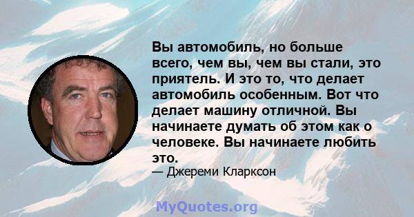 Вы автомобиль, но больше всего, чем вы, чем вы стали, это приятель. И это то, что делает автомобиль особенным. Вот что делает машину отличной. Вы начинаете думать об этом как о человеке. Вы начинаете любить это.