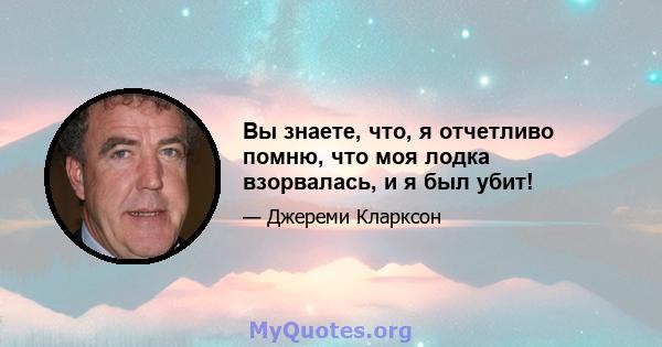 Вы знаете, что, я отчетливо помню, что моя лодка взорвалась, и я был убит!