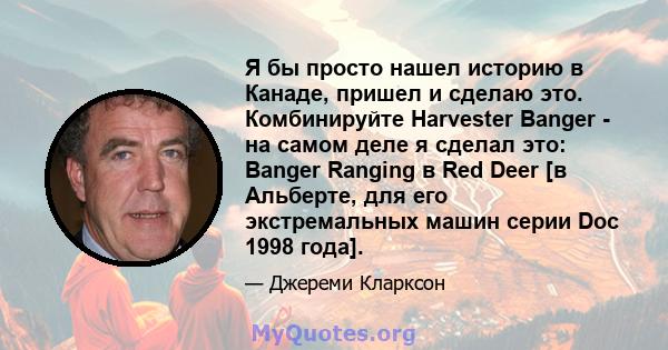 Я бы просто нашел историю в Канаде, пришел и сделаю это. Комбинируйте Harvester Banger - на самом деле я сделал это: Banger Ranging в Red Deer [в Альберте, для его экстремальных машин серии Doc 1998 года].