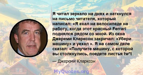 Я читал зеркало на днях и наткнулся на письмо читателя, который написал: «Я ехал на велосипеде на работу, когда этот красный Ferrari поднялся рядом со мной. Из окна Джереми Кларксон закричал: «Убери машину» и уехал ». Я 