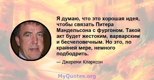 Я думаю, что это хорошая идея, чтобы связать Питера Мандельсона с фургоном. Такой акт будет жестоким, варварским и бесчеловечным. Но это, по крайней мере, немного подбодрить.