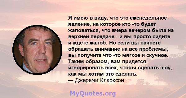 Я имею в виду, что это еженедельное явление, на которое кто -то будет жаловаться, что вчера вечером была на верхней передаче - и вы просто сидите и ждете жалоб. Но если вы начнете обращать внимание на все проблемы, вы