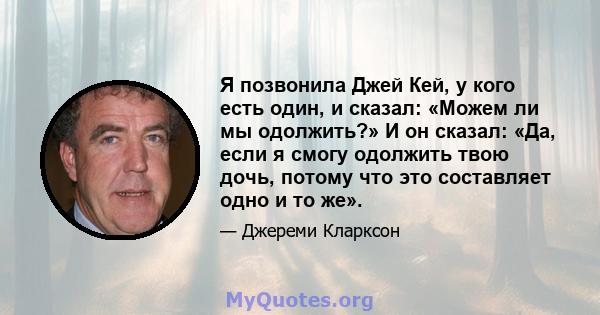 Я позвонила Джей Кей, у кого есть один, и сказал: «Можем ли мы одолжить?» И он сказал: «Да, если я смогу одолжить твою дочь, потому что это составляет одно и то же».