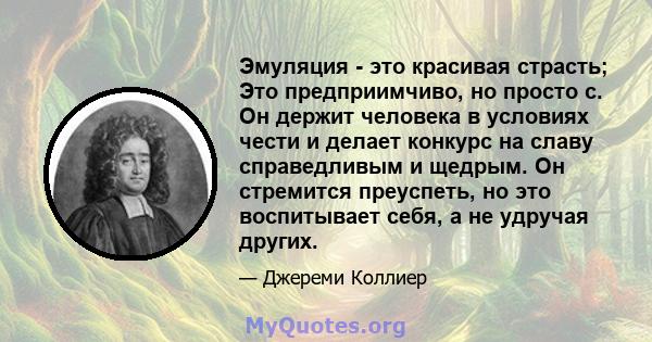 Эмуляция - это красивая страсть; Это предприимчиво, но просто с. Он держит человека в условиях чести и делает конкурс на славу справедливым и щедрым. Он стремится преуспеть, но это воспитывает себя, а не удручая других.