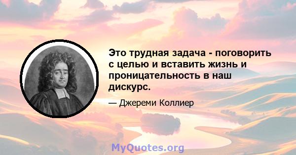 Это трудная задача - поговорить с целью и вставить жизнь и проницательность в наш дискурс.