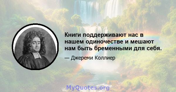 Книги поддерживают нас в нашем одиночестве и мешают нам быть бременными для себя.