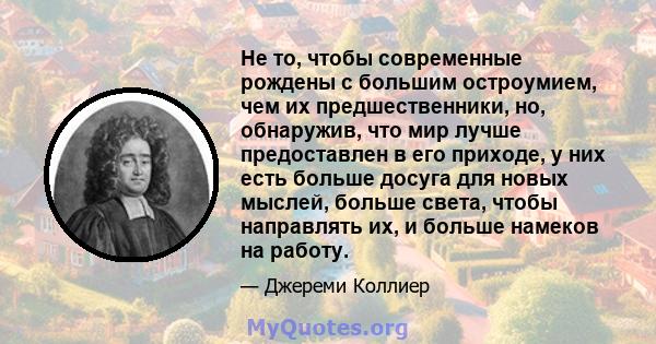 Не то, чтобы современные рождены с большим остроумием, чем их предшественники, но, обнаружив, что мир лучше предоставлен в его приходе, у них есть больше досуга для новых мыслей, больше света, чтобы направлять их, и