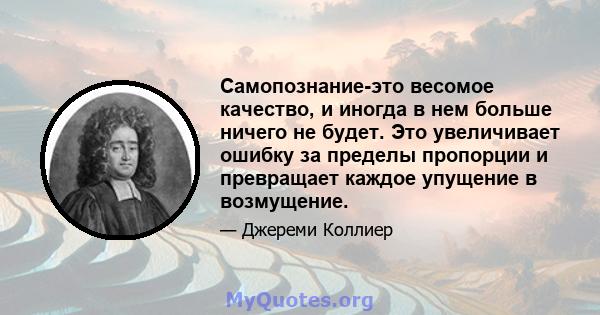 Самопознание-это весомое качество, и иногда в нем больше ничего не будет. Это увеличивает ошибку за пределы пропорции и превращает каждое упущение в возмущение.