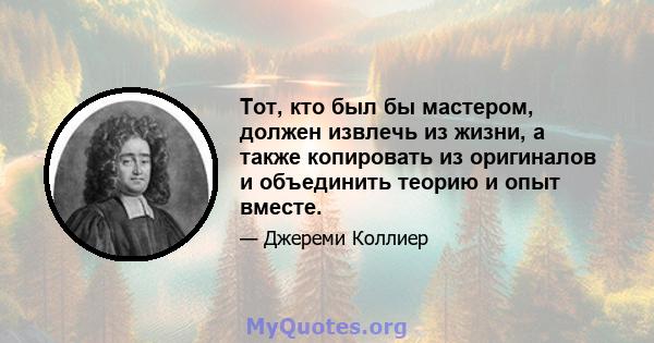 Тот, кто был бы мастером, должен извлечь из жизни, а также копировать из оригиналов и объединить теорию и опыт вместе.