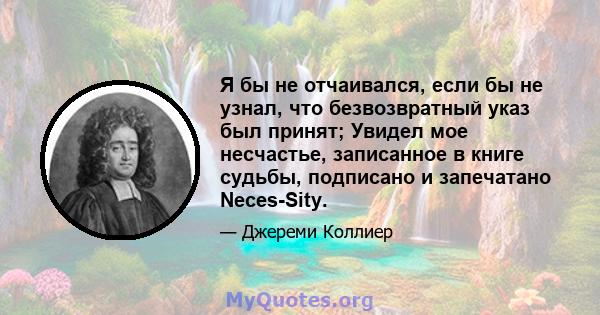 Я бы не отчаивался, если бы не узнал, что безвозвратный указ был принят; Увидел мое несчастье, записанное в книге судьбы, подписано и запечатано Neces-Sity.