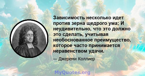 Зависимость несколько идет против зерна щедрого ума; И неудивительно, что это должно это сделать, учитывая необоснованное преимущество, которое часто принимается неравенством удачи.