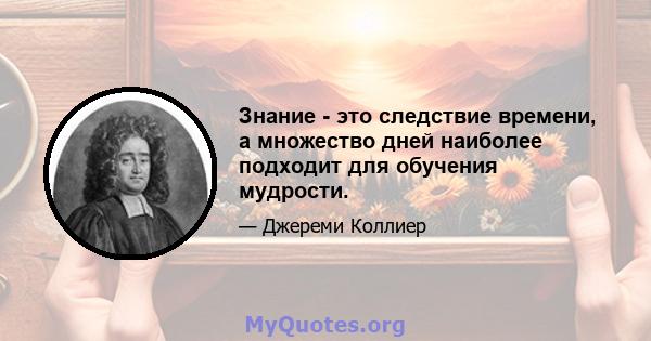 Знание - это следствие времени, а множество дней наиболее подходит для обучения мудрости.