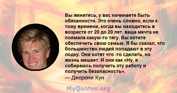 Вы женитесь, у вас начинаете быть обязанности. Это очень сложно, если к тому времени, когда вы находитесь в возрасте от 20 до 20 лет, ваша мечта не поймала какую-то тягу. Вы хотите обеспечить свою семью. Я бы сказал,