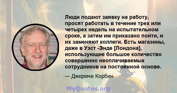 Люди подают заявку на работу, просят работать в течение трех или четырех недель на испытательном сроке, а затем им приказано пойти, и их заменяют коллеги. Есть магазины, даже в Уэст -Энде [Лондона], использующие большое 