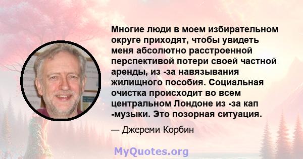 Многие люди в моем избирательном округе приходят, чтобы увидеть меня абсолютно расстроенной перспективой потери своей частной аренды, из -за навязывания жилищного пособия. Социальная очистка происходит во всем