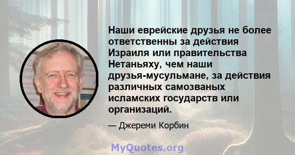 Наши еврейские друзья не более ответственны за действия Израиля или правительства Нетаньяху, чем наши друзья-мусульмане, за действия различных самозваных исламских государств или организаций.