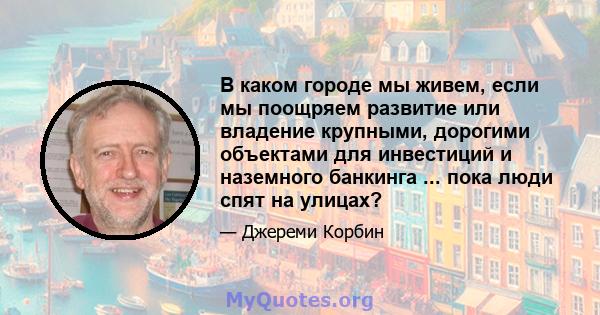 В каком городе мы живем, если мы поощряем развитие или владение крупными, дорогими объектами для инвестиций и наземного банкинга ... пока люди спят на улицах?