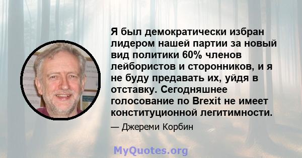 Я был демократически избран лидером нашей партии за новый вид политики 60% членов лейбористов и сторонников, и я не буду предавать их, уйдя в отставку. Сегодняшнее голосование по Brexit не имеет конституционной