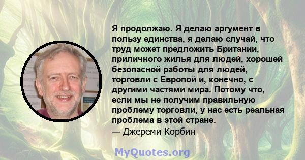 Я продолжаю. Я делаю аргумент в пользу единства, я делаю случай, что труд может предложить Британии, приличного жилья для людей, хорошей безопасной работы для людей, торговли с Европой и, конечно, с другими частями